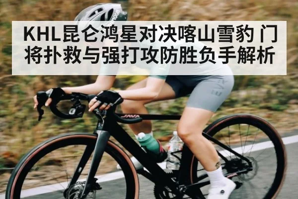 KHL昆仑鸿星对决喀山雪豹 门将扑救与强打攻防胜负手解析